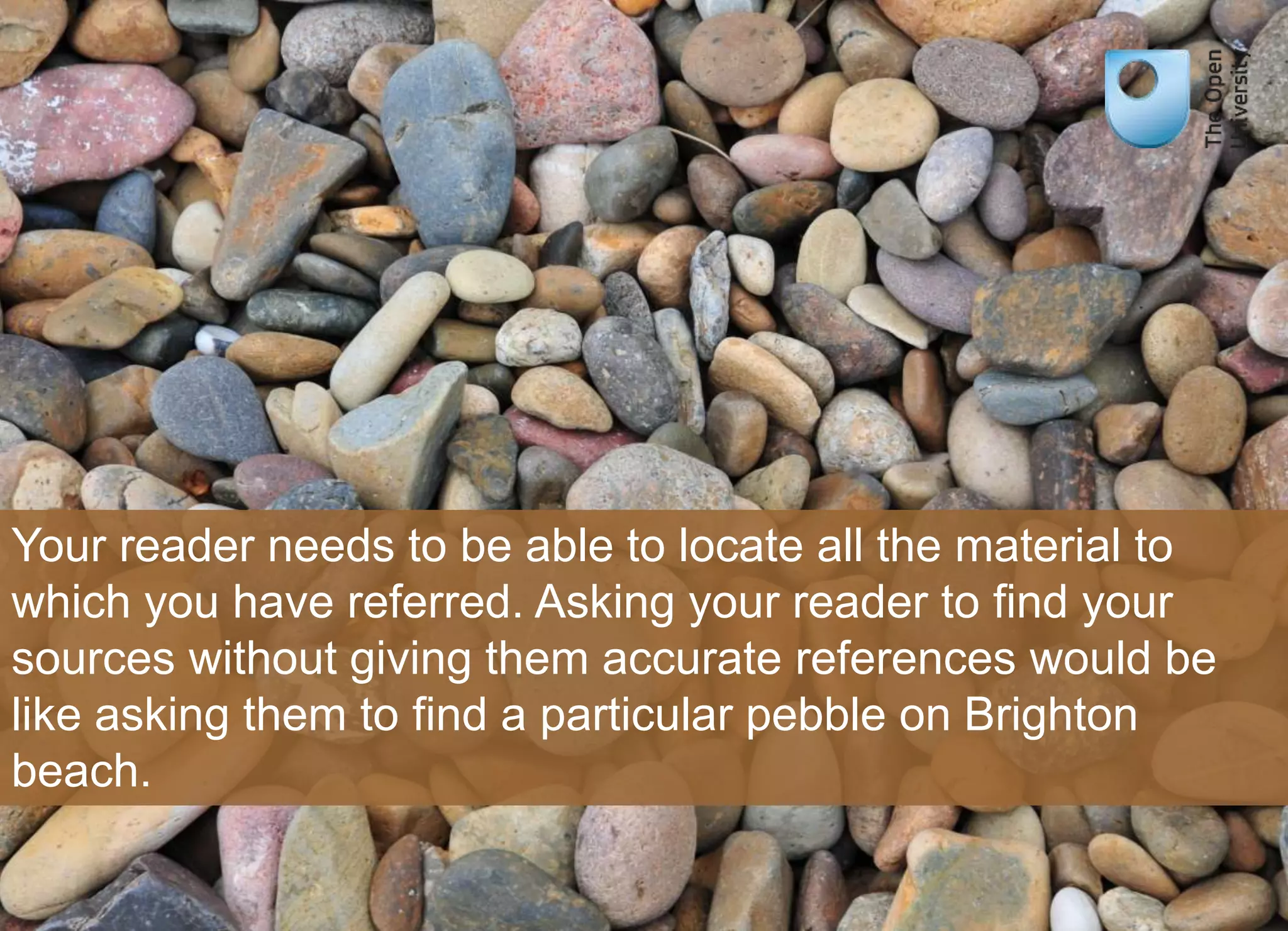Your reader needs to be able to locate all the material to 
which you have referred. Asking your reader to find your 
sources without giving them accurate references would be 
like asking them to find a particular pebble on Brighton 
beach. 
 