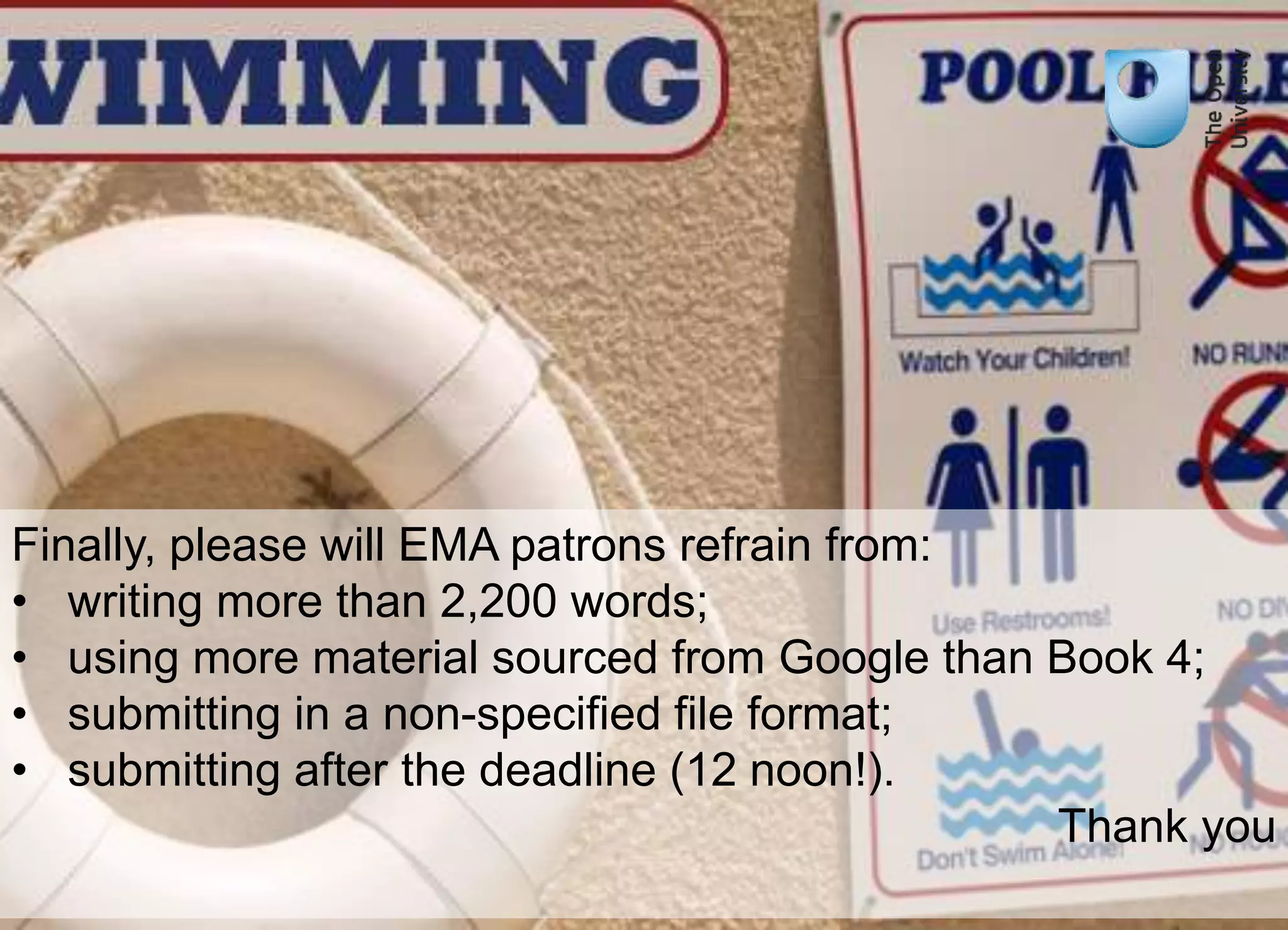 Finally, please will EMA patrons refrain from: 
• writing more than 2,200 words; 
• using more material sourced from Google than Book 4; 
• submitting in a non-specified file format; 
• submitting after the deadline (12 noon!). 
Thank you 
 