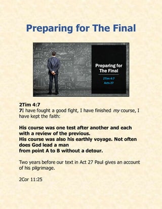 Preparing for The Final
Preparing for
The Final
2Tim 4:7
Acts 27
2Tim 4:7
7I have fought a good fight, I have finished my course, I
have kept the faith:
His course was one test after another and each
with a review of the previous.
His course was also his earthly voyage. Not often
does God lead a man
from point A to B without a detour.
Two years before our text in Act 27 Paul gives an account
of his pilgrimage.
2Cor 11:25
 