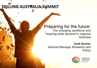 Preparing for the future: 
The changing workforce and 
meeting skills demand in regional 
Australia 
Jack Archer 
General Manager Research and 
Policy 
SKILLING AUSTRALIA SUMMIT 
 