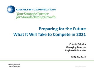 Preparing for the Future
What It Will Take to Compete in 2021
Connie Palucka
Managing Director
Regional Initiatives
May 20, 2016
©2016 Catalyst Connection
 