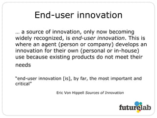 End-user innovation …  a source of innovation, only now becoming widely recognized, is  end-user innovation . This is where an agent (person or company) develops an innovation for their own (personal or in-house) use because existing products do not meet their needs   “ end-user innovation [is], by far, the most important and critical” Eric Von Hippell  Sources of Innovation 