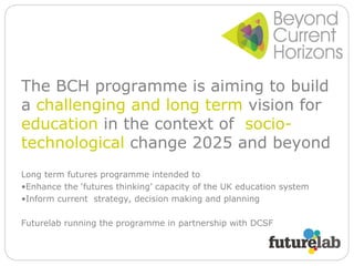 The BCH programme is aiming to build a  challenging and long term  vision for  education  in the context of  socio-technological  change 2025 and beyond Long term futures programme intended to Enhance the ‘futures thinking’ capacity of the UK education system Inform current  strategy, decision making and planning Futurelab running the programme in partnership with DCSF 