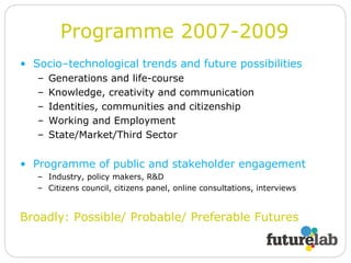 Socio–technological trends and future possibilities Generations and life-course Knowledge, creativity and communication Identities, communities and citizenship Working and Employment State/Market/Third Sector Programme of public and stakeholder engagement Industry, policy makers, R&D Citizens council, citizens panel, online consultations, interviews Broadly: Possible/ Probable/ Preferable Futures Programme 2007-2009 
