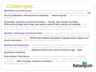 Challenges: Generations and Life-course:   ... By 2030 half the population will be over 50, one quarter over 65 ...ageing societies require the transfer of educational resources between young and old  ... The role of “qualifications” will need to be re-examined ... “radical longevity”  ...education as family’s ‘active health’ State, Market, Third Sector :  ... Education is likely to be pluralistically funded by individuals, communities, employers, governments and private enterprise ... Pressure groups as the new ‘opposition’  ... Role of industry  members as ‘teachers’ ...  Links between young people learning and workforce development Knowledge, Creativity and Communication:  ... Provigil  and ‘cosmetic neurology’ ... Performance through smart drugs may require a trade off with creativity and originality  ... New forms of sharing and communicating ... A change in what is perceived as important, new and necessary knowledge ... New ways of organising and representing knowledge Identities, Citizenship and Communities:   Fertility rate that is below the replacement level and high levels of inward migration lead to a lower proportion of younger people and a more ethnically diverse ageing population  ... Relationships between geographic, language-based, religious and virtual communities ...  Online identities, avatars, virtual presence Working and Employment:   ... Changing working hours and locations, and the implications for how schooling is organised  ... Changing organisation of schooling, and the implications for working hours and locations  ... Retirement based upon medical records not age ... Multi-generational workforces  