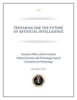 October 2016
PREPARING FOR THE FUTURE
OF ARTIFICIAL INTELLIGENCE
National Science and Technology Council
PREPARING FOR THE FUTURE
OF ARTIFICIAL INTELLIGENCE
Executive Office of the President
National Science and Technology Council
Committee on Technology
 