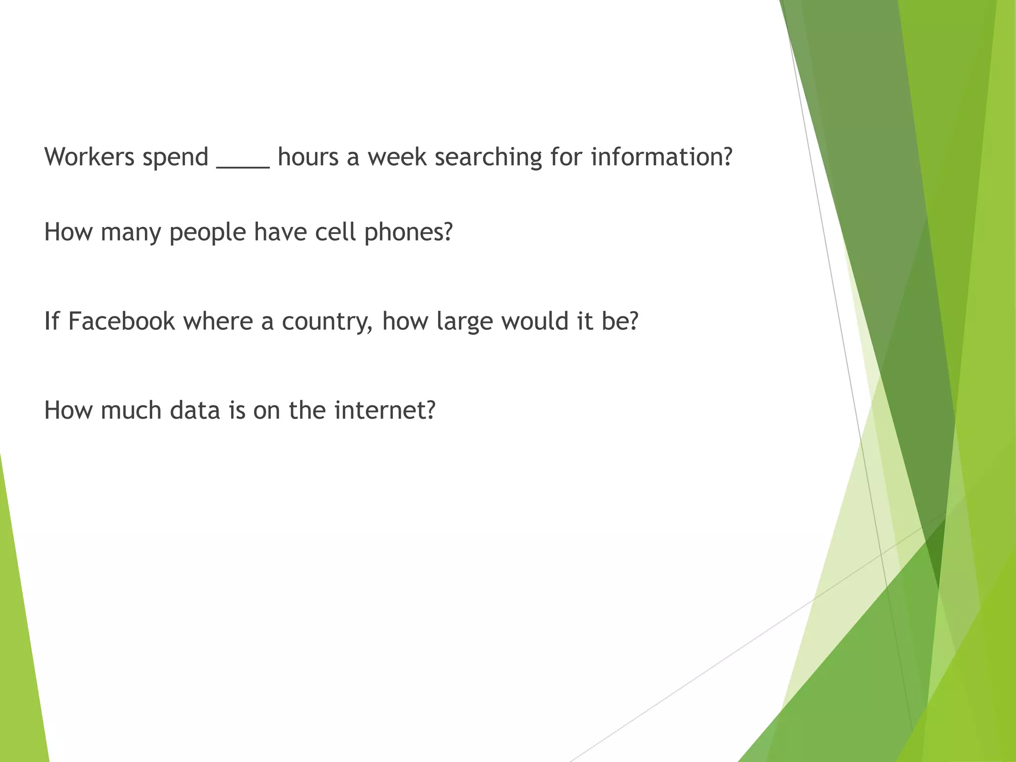 Workers spend ____ hours a week searching for information?
How many people have cell phones?
If Facebook where a country, how large would it be?
How much data is on the internet?
 