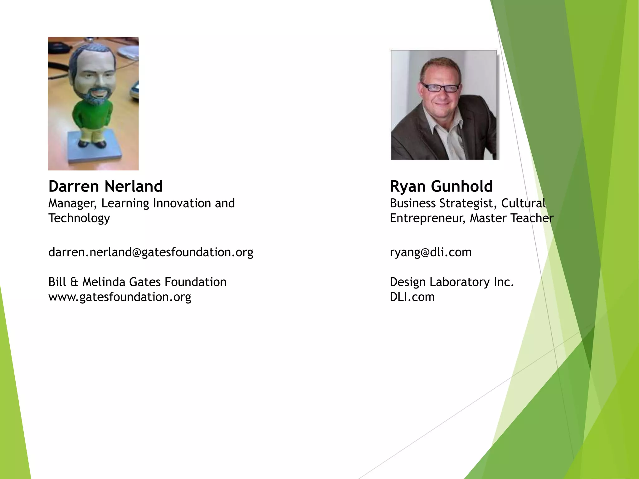 Darren Nerland
Manager, Learning Innovation and
Technology
darren.nerland@gatesfoundation.org
Bill & Melinda Gates Foundation
www.gatesfoundation.org
Ryan Gunhold
Business Strategist, Cultural
Entrepreneur, Master Teacher
ryang@dli.com
Design Laboratory Inc.
DLI.com
 