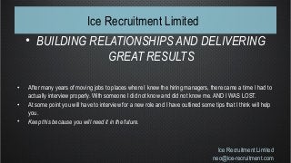 Ice Recruitment Limited
• BUILDING RELATIONSHIPS AND DELIVERING
GREAT RESULTS
• After many years of moving jobs to places where I knew the hiring managers, there came a time I had to
actually interview properly. With someone I did not know and did not know me. AND I WAS LOST.
• At some point you will have to interview for a new role and I have outlined some tips that I think will help
you.
• Keep this because you will need it in the future.
Ice Recruitment Limited
neo@ice-recruitment.com
 