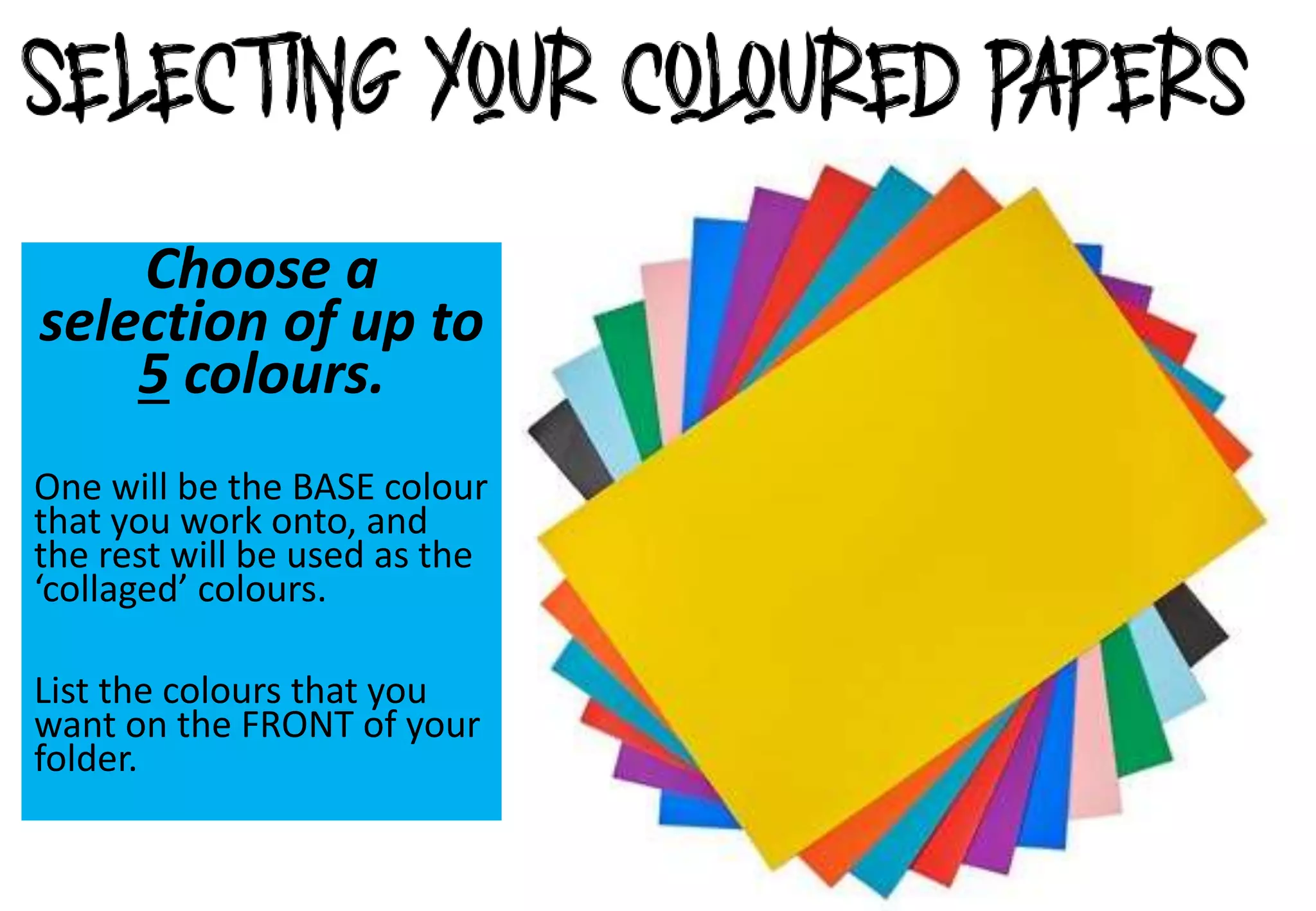 Choose a
selection of up to
5 colours.
One will be the BASE colour
that you work onto, and
the rest will be used as the
‘collaged’ colours.
List the colours that you
want on the FRONT of your
folder.
 