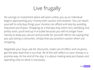 Live frugally
No savings or investment plans will work unless you as an individual
begins approaching your money with caution and wisdom. You can teach
yourself to only buy things your income can afford and also by avoiding
impulsive purchases. Shopping as a therapy may seem very satisfying, but
pretty soon, you’ll end up in trouble because you will no longer have
money to keep you secure and provide for yourself. We’re not saying that
you quit being a consumer, simply that you practice caution when out
shopping.
Negotiate your buys, ask for discounts, make use of offers and coupons,
get the best deal that is out that. All of this will reflect on your money in a
positive way. At the end of the day, it is about making wise purchases and
spending only on what is necessary.
 