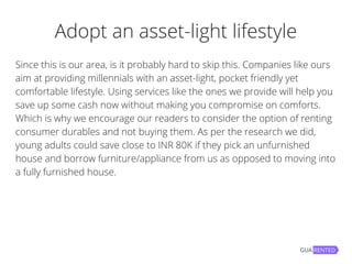 Adopt an asset-light lifestyle
Since this is our area, is it probably hard to skip this. Companies like ours
aim at providing millennials with an asset-light, pocket friendly yet
comfortable lifestyle. Using services like the ones we provide will help you
save up some cash now without making you compromise on comforts.
Which is why we encourage our readers to consider the option of renting
consumer durables and not buying them. As per the research we did,
young adults could save close to INR 80K if they pick an unfurnished
house and borrow furniture/appliance from us as opposed to moving into
a fully furnished house.
 
