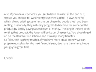 Also, if you use our services, you get to have an asset at the end of it,
should you choose to. We recently launched a Rent To Own scheme
which allows existing customers to purchase the goods they have been
renting. Essentially, they naturally progress to become the owner of the
product by simply paying a small sum of money. The longer they’ve been
renting that product, the lower will be its purchase price. You should read
up on the Rent to Own scheme and its many, many benefits.
So folks, that is pretty much it. If you have more ideas on how we can
prepare ourselves for the next financial year, do share them here. Hope
you guys a great time.
Cheers!
 