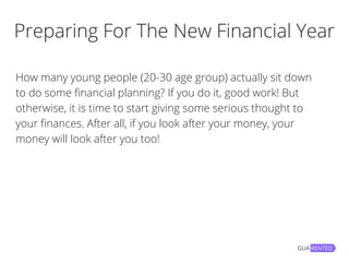 Preparing For The New Financial Year
How many young people (20-30 age group) actually sit down
to do some financial planning? If you do it, good work! But
otherwise, it is time to start giving some serious thought to
your finances. After all, if you look after your money, your
money will look after you too!
 