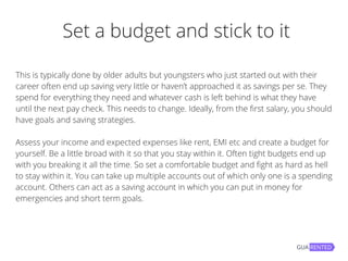  Set a budget and stick to it
This is typically done by older adults but youngsters who just started out with their
career often end up saving very little or haven’t approached it as savings per se. They
spend for everything they need and whatever cash is left behind is what they have
until the next pay check. This needs to change. Ideally, from the first salary, you should
have goals and saving strategies.
Assess your income and expected expenses like rent, EMI etc and create a budget for
yourself. Be a little broad with it so that you stay within it. Often tight budgets end up
with you breaking it all the time. So set a comfortable budget and fight as hard as hell
to stay within it. You can take up multiple accounts out of which only one is a spending
account. Others can act as a saving account in which you can put in money for
emergencies and short term goals.
 