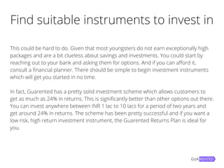 Find suitable instruments to invest in
This could be hard to do. Given that most youngsters do not earn exceptionally high
packages and are a bit clueless about savings and investments. You could start by
reaching out to your bank and asking them for options. And if you can afford it,
consult a financial planner. There should be simple to begin investment instruments
which will get you started in no time.
In fact, Guarented has a pretty solid investment scheme which allows customers to
get as much as 24% in returns. This is significantly better than other options out there.
You can invest anywhere between INR 1 lac to 10 lacs for a period of two years and
get around 24% in returns. The scheme has been pretty successful and if you want a
low risk, high return investment instrument, the Guarented Returns Plan is ideal for
you.
 