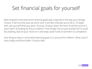 Set financial goals for yourself
Both long term and short term financial goals play a big role in the way you manage
money. It will not only save up some cash it will also motivate you to do it. To begin
with, ask yourself what you want. A house 10 years down the lane? A vehicle around 3
years later? Schooling for future children? That foreign trip on your bucket list? It could
be anything. But set your heart on it and keep aside funds to see them to completion.
One thing to keep in mind while planning goals is to account for inflation. What costs 5
lacks today could be 8 lakhs 10 years later.
 