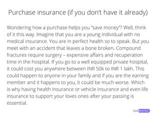 Purchase insurance (if you don’t have it already)
Wondering how a purchase helps you “save money”? Well, think
of it this way. Imagine that you are a young individual with no
medical insurance. You are in perfect health so to speak. But you
meet with an accident that leaves a bone broken. Compound
fractures require surgery – expensive affairs and recuperation
time in the hospital. If you go to a well equipped private hospital,
it could cost you anywhere between INR 50k to INR 1 lakh. This
could happen to anyone in your family and if you are the earning
member and it happens to you, it could be much worse. Which
is why having health insurance or vehicle insurance and even life
insurance to support your loves ones after your passing is
essential.
 