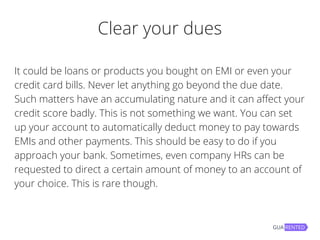 Clear your dues
It could be loans or products you bought on EMI or even your
credit card bills. Never let anything go beyond the due date.
Such matters have an accumulating nature and it can affect your
credit score badly. This is not something we want. You can set
up your account to automatically deduct money to pay towards
EMIs and other payments. This should be easy to do if you
approach your bank. Sometimes, even company HRs can be
requested to direct a certain amount of money to an account of
your choice. This is rare though.
 