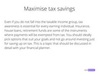 Maximise tax savings
Even if you do not fall into the taxable income group, tax
awareness is essential for every earning individual. Insurance,
house loans, retirement funds are some of the instruments
where payments will be exempted from tax. You should ideally
pick options that suit your goals and not go around investing just
for saving up on tax. This is a topic that should be discussed in
detail with your financial planner.
 