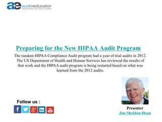 Preparing for the New HIPAA Audit Program
Presenter
Jim Sheldon-Dean
Follow us :
The random HIPAA Compliance Audit program had a year of trial audits in 2012.
The US Department of Health and Human Services has reviewed the results of
that work and the HIPAA audit program is being restarted based on what was
learned from the 2012 audits.
 