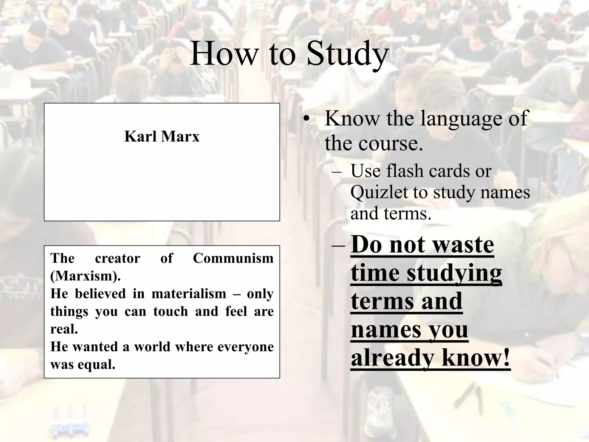 How to Study
• Know the language of
the course.
– Use flash cards or
Quizlet to study names
and terms.
– Do not waste
time studying
terms and
names you
already know!
Karl Marx
The creator of Communism
(Marxism).
He believed in materialism – only
things you can touch and feel are
real.
He wanted a world where everyone
was equal.
 