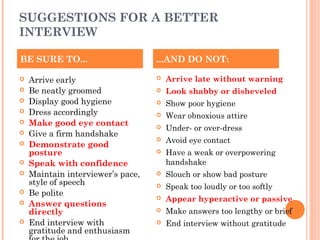 SUGGESTIONS FOR A BETTER
INTERVIEW
BE SURE TO...













Arrive early
Be neatly groomed
Display good hygiene
Dress accordingly
Make good eye contact
Give a firm handshake
Demonstrate good
posture
Speak with confidence
Maintain interviewer’s pace,
style of speech
Be polite
Answer questions
directly
End interview with
gratitude and enthusiasm

...AND DO NOT:


Arrive late without warning



Look shabby or disheveled



Show poor hygiene



Wear obnoxious attire



Under- or over-dress



Avoid eye contact



Have a weak or overpowering
handshake



Slouch or show bad posture



Speak too loudly or too softly



Appear hyperactive or passive



Make answers too lengthy or brief



End interview without gratitude

 