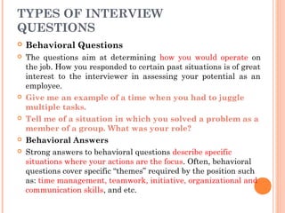 TYPES OF INTERVIEW
QUESTIONS


Behavioral Questions



The questions aim at determining how you would operate on
the job. How you responded to certain past situations is of great
interest to the interviewer in assessing your potential as an
employee.
Give me an example of a time when you had to juggle
multiple tasks.
Tell me of a situation in which you solved a problem as a
member of a group. What was your role?
Behavioral Answers
Strong answers to behavioral questions describe specific
situations where your actions are the focus. Often, behavioral
questions cover specific “themes” required by the position such
as: time management, teamwork, initiative, organizational and
communication skills, and etc.








 