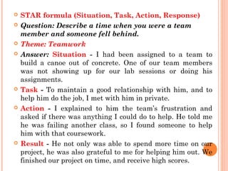 











STAR formula (Situation, Task, Action, Response)
Question: Describe a time when you were a team
member and someone fell behind.
Theme: Teamwork
Answer: Situation - I had been assigned to a team to
build a canoe out of concrete. One of our team members
was not showing up for our lab sessions or doing his
assignments.
Task - To maintain a good relationship with him, and to
help him do the job, I met with him in private.
Action - I explained to him the team’s frustration and
asked if there was anything I could do to help. He told me
he was failing another class, so I found someone to help
him with that coursework.
Result - He not only was able to spend more time on our
project, he was also grateful to me for helping him out. We
finished our project on time, and receive high scores.

 