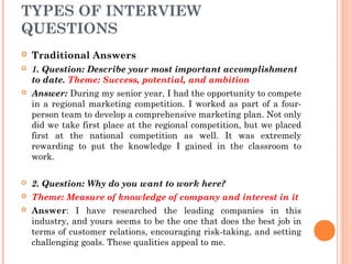 TYPES OF INTERVIEW
QUESTIONS


Traditional Answers



1. Question: Describe your most important accomplishment
to date. Theme: Success, potential, and ambition



Answer: During my senior year, I had the opportunity to compete
in a regional marketing competition. I worked as part of a fourperson team to develop a comprehensive marketing plan. Not only
did we take first place at the regional competition, but we placed
first at the national competition as well. It was extremely
rewarding to put the knowledge I gained in the classroom to
work.



2. Question: Why do you want to work here?



Theme: Measure of knowledge of company and interest in it



Answer: I have researched the leading companies in this
industry, and yours seems to be the one that does the best job in
terms of customer relations, encouraging risk-taking, and setting
challenging goals. These qualities appeal to me.

 