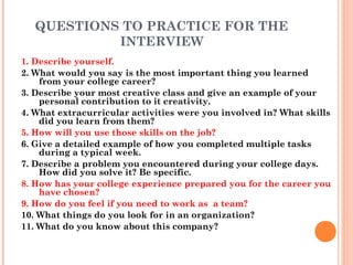 QUESTIONS TO PRACTICE FOR THE
INTERVIEW
1. Describe yourself.
2. What would you say is the most important thing you learned
from your college career?
3. Describe your most creative class and give an example of your
personal contribution to it creativity.
4. What extracurricular activities were you involved in? What skills
did you learn from them?
5. How will you use those skills on the job?
6. Give a detailed example of how you completed multiple tasks
during a typical week.
7. Describe a problem you encountered during your college days.
How did you solve it? Be specific.
8. How has your college experience prepared you for the career you
have chosen?
9. How do you feel if you need to work as a team?
10. What things do you look for in an organization?
11. What do you know about this company?

 