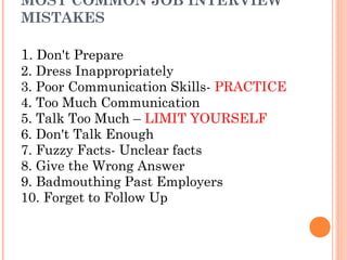 MOST COMMON JOB INTERVIEW
MISTAKES

1. Don't Prepare

2. Dress Inappropriately
3. Poor Communication Skills- PRACTICE
4. Too Much Communication
5. Talk Too Much – LIMIT YOURSELF
6. Don't Talk Enough
7. Fuzzy Facts- Unclear facts
8. Give the Wrong Answer
9. Badmouthing Past Employers
10. Forget to Follow Up

 