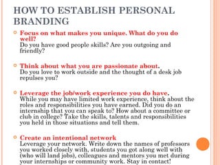 HOW TO ESTABLISH PERSONAL
BRANDING


Focus on what makes you unique. What do you do
well?
Do you have good people skills? Are you outgoing and
friendly?



Think about what you are passionate about.
Do you love to work outside and the thought of a desk job
repulses you?



Leverage the job/work experience you do have.
While you may have limited work experience, think about the
roles and responsibilities you have earned. Did you do an
internship that you can speak to? How about a committee or
club in college? Take the skills, talents and responsibilities
you held in those situations and tell them.



Create an intentional network
Leverage your network. Write down the names of professors
you worked closely with, students you got along well with
(who will land jobs), colleagues and mentors you met during
your internships or community work. Stay in contact!

 