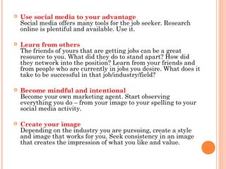 

Use social media to your advantage
Social media offers many tools for the job seeker. Research
online is plentiful and available. Use it.



Learn from others
The friends of yours that are getting jobs can be a great
resource to you. What did they do to stand apart? How did
they network into the position? Learn from your friends and
from people who are currently in jobs you desire. What does it
take to be successful in that job/industry/field?



Become mindful and intentional
Become your own marketing agent. Start observing
everything you do – from your image to your spelling to your
social media activity.



Create your image
Depending on the industry you are pursuing, create a style
and image that works for you. Seek consistency in an image
that creates the impression of what you like and value.

 