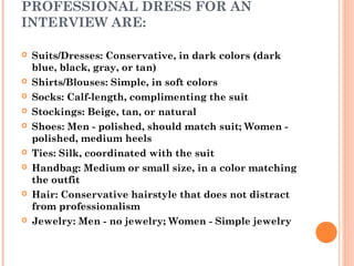 PROFESSIONAL DRESS FOR AN
INTERVIEW ARE:














Suits/Dresses: Conservative, in dark colors (dark
blue, black, gray, or tan)
Shirts/Blouses: Simple, in soft colors
Socks: Calf-length, complimenting the suit
Stockings: Beige, tan, or natural
Shoes: Men - polished, should match suit; Women polished, medium heels
Ties: Silk, coordinated with the suit
Handbag: Medium or small size, in a color matching
the outfit
Hair: Conservative hairstyle that does not distract
from professionalism
Jewelry: Men - no jewelry; Women - Simple jewelry

 