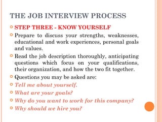 THE JOB INTERVIEW PROCESS
STEP THREE - KNOW YOURSELF
 Prepare to discuss your strengths, weaknesses,
educational and work experiences, personal goals
and values.
 Read the job description thoroughly, anticipating
questions which focus on your qualifications,
their organization, and how the two fit together.
 Questions you may be asked are:
 Tell me about yourself.
 What are your goals?
 Why do you want to work for this company?
 Why should we hire you?


 