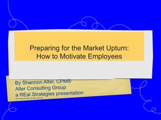 Preparing for the Market Upturn:How to Motivate Employees By Shannon Alter, CPM® Alter Consulting Group a REal Strategies presentation 2010 Shannon Alter. All rights reserved. 