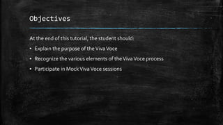 Objectives
At the end of this tutorial, the student should:
▪ Explain the purpose of theVivaVoce
▪ Recognize the various elements of theVivaVoce process
▪ Participate in MockVivaVoce sessions
 