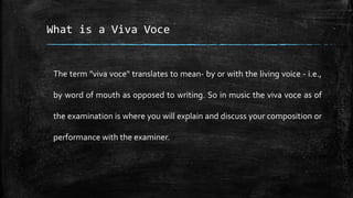 What is a Viva Voce
The term "viva voce" translates to mean- by or with the living voice - i.e.,
by word of mouth as opposed to writing. So in music the viva voce as of
the examination is where you will explain and discuss your composition or
performance with the examiner.
 