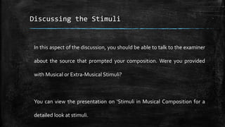 Discussing the Stimuli
In this aspect of the discussion, you should be able to talk to the examiner
about the source that prompted your composition. Were you provided
with Musical or Extra-Musical Stimuli?
You can view the presentation on ‘Stimuli in Musical Composition for a
detailed look at stimuli.
 