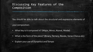 Discussing Key Features of the
Composition
You should be able to talk about the structural and expressive elements of
your composition:
• What key is it composed in? (Major, Minor, Atonal, Modal)
• What is the form of the piece? (Binary,Ternary, Rondo,Verse-Chorus etc)
• Explain your use of Dynamics andTempo
 