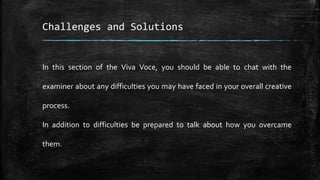 Challenges and Solutions
In this section of the Viva Voce, you should be able to chat with the
examiner about any difficulties you may have faced in your overall creative
process.
In addition to difficulties be prepared to talk about how you overcame
them.
 