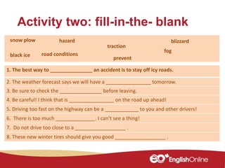 Activity two: fill-in-the- blank
1. The best way to _______________ an accident is to stay off icy roads.
2. The weather forecast says we will have a ________________ tomorrow.
3. Be sure to check the _______________ before leaving.
4. Be careful! I think that is ________________ on the road up ahead!
5. Driving too fast on the highway can be a ____________ to you and other drivers!
6. There is too much ______________. I can’t see a thing!
7. Do not drive too close to a __________________ .
8. These new winter tires should give you good __________________ .
blizzard
traction
snow plow hazard
road conditionsblack ice
fog
prevent
 