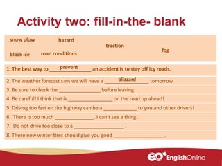 Activity two: fill-in-the- blank
1. The best way to _______________ an accident is to stay off icy roads.
2. The weather forecast says we will have a ________________ tomorrow.
3. Be sure to check the _______________ before leaving.
4. Be careful! I think that is ________________ on the road up ahead!
5. Driving too fast on the highway can be a ____________ to you and other drivers!
6. There is too much ______________. I can’t see a thing!
7. Do not drive too close to a __________________ .
8. These new winter tires should give you good __________________ .
blizzard
traction
snow plow hazard
road conditionsblack ice
fog
prevent
 