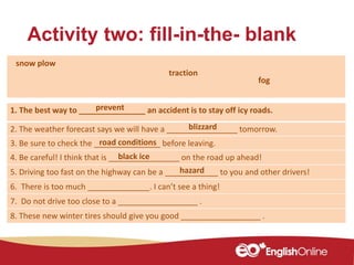 Activity two: fill-in-the- blank
1. The best way to _______________ an accident is to stay off icy roads.
2. The weather forecast says we will have a ________________ tomorrow.
3. Be sure to check the _______________ before leaving.
4. Be careful! I think that is ________________ on the road up ahead!
5. Driving too fast on the highway can be a ____________ to you and other drivers!
6. There is too much ______________. I can’t see a thing!
7. Do not drive too close to a __________________ .
8. These new winter tires should give you good __________________ .
blizzard
traction
snow plow
hazard
road conditions
black ice
fog
prevent
 