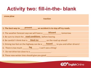 Activity two: fill-in-the- blank
1. The best way to _______________ an accident is to stay off icy roads.
2. The weather forecast says we will have a ________________ tomorrow.
3. Be sure to check the _______________ before leaving.
4. Be careful! I think that is ________________ on the road up ahead!
5. Driving too fast on the highway can be a ____________ to you and other drivers!
6. There is too much ______________. I can’t see a thing!
7. Do not drive too close to a __________________ .
8. These new winter tires should give you good __________________ .
blizzard
traction
snow plow
hazard
road conditions
black ice
fog
prevent
 
