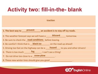 Activity two: fill-in-the- blank
1. The best way to _______________ an accident is to stay off icy roads.
2. The weather forecast says we will have a ________________ tomorrow.
3. Be sure to check the _______________ before leaving.
4. Be careful! I think that is ________________ on the road up ahead!
5. Driving too fast on the highway can be a ____________ to you and other drivers!
6. There is too much ______________. I can’t see a thing!
7. Do not drive too close to a __________________ .
8. These new winter tires should give you good __________________ .
blizzard
traction
snow plow
hazard
road conditions
black ice
fog
prevent
 
