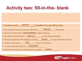 Activity two: fill-in-the- blank
1. The best way to _______________ an accident is to stay off icy roads.
2. The weather forecast says we will have a ________________ tomorrow.
3. Be sure to check the _______________ before leaving.
4. Be careful! I think that is ________________ on the road up ahead!
5. Driving too fast on the highway can be a ____________ to you and other drivers!
6. There is too much ______________. I can’t see a thing!
7. Do not drive too close to a __________________ .
8. These new winter tires should give you good __________________ .
blizzard
traction
snow plow
hazard
road conditions
black ice
fog
prevent
 