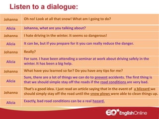 Listen to a dialogue:
Johanna
Alicia
Johanna
Alicia
Johanna
Alicia
Johanna
Alicia
Johanna
Alicia
Oh no! Look at all that snow! What am I going to do?
Johanna, what are you talking about?
I hate driving in the winter. It seems so dangerous!
It can be, but if you prepare for it you can really reduce the danger.
Really?
For sure. I have been attending a seminar at work about driving safely in the
winter. It has been a big help.
Sure, there are a lot of things we can do to prevent accidents. The first thing is
that we should simple stay off the roads if the road conditions are very bad.
What have you learned so far? Do you have any tips for me?
That’s a good idea. I just read an article saying that in the event of a blizzard we
should simply stay off the road until the snow plows were able to clean things up.
Exactly, bad road conditions can be a real hazard.
 