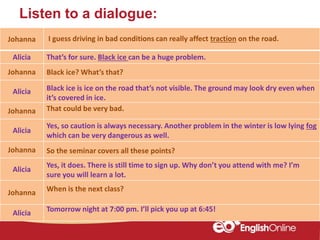 Listen to a dialogue:
Johanna
Alicia
Johanna
Alicia
Johanna
Alicia
Johanna
Alicia
Johanna
Alicia
I guess driving in bad conditions can really affect traction on the road.
That’s for sure. Black ice can be a huge problem.
Black ice? What’s that?
Black ice is ice on the road that’s not visible. The ground may look dry even when
it’s covered in ice.
That could be very bad.
Yes, so caution is always necessary. Another problem in the winter is low lying fog
which can be very dangerous as well.
So the seminar covers all these points?
Yes, it does. There is still time to sign up. Why don’t you attend with me? I’m
sure you will learn a lot.
When is the next class?
Tomorrow night at 7:00 pm. I’ll pick you up at 6:45!
 